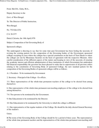 From: Shri D.L. Guha, M.A.,
Deputy Secretary to the
Govt. of West Bengal.
To: The Director of Public Instruction,
West Bengal.
No. 752-Edn (CS)
C.S. 30-3/77
Dated, Calcutta, the 18th April,1978
Subject: Composition of the Governing Body of
Sponsored colleges.
The undersigned is directing to say that for some time past Government has been feeling the necessity of
revising the existing pattern for the composition of the Governing bodies of the Government sponsored
colleges excepting in cases where the colleges has a special constitution on the basis of Trust Deeds or where
the colleges are run by Missionary Societies on the basis of agreement with the respective Missions. After
careful consideration of the different aspects of the matter and keeping in view of the necessity of ensuring
the academic interest and efficient administration of these institutions of which Government has undertaken
full financial responsibility the governor has been pleased to order that in supersession of all previous orders
relating to the constitution of Governing Body of sponsored College, the new standard pattern for the
composition of the Governing Bodies of sponsored colleges will be as follows:
A.1. President - To be nominated by Government
2. Secretary - Principal of the College - Ex-officio.
3-5. Three representatives of the whole-time permanent teachers of the college to be elected from among
themselves:
6. One representative of the whole-time permanent non-teaching employees of the college to be elected from
among themselves.
7-8. Two persons to be nominated by the Government.
9. One Educationist to be nominated by the Director.
10. One Educationist to be nominated by the University to which the college is affiliated.
11. One representative of the regular students of the College. He should be the duly elected General Secretary
of the student's
Union.
B.The terms of the Governing Body of the College should be for a period of three years. The representatives
of the whole time permanent teachers and the representatives of the whole-time permanent non-teaching staff
Hinduism Today Magazine - In-Depth Issues > Complete judgement of the... http://www.hinduismtoday.com/modules/smartsection/print.php?itemid=5047
24 of 26 9/3/2013 3:33 PM
 