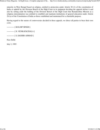 minority in West Bengal based on religion, entitled to protection under Article 30 (1) of the constitution of
India as upheld by the Division Bench of the High Court in its judgment deciding the appeals before it and
also by setting aside the holding of the Division Bench of the High Court that Ramakrishna Mission as a
religious denomination was entitled to establish and maintain institutions of general education under Article
26 (a) of the Constitution of India as those established and maintained for a charitable purpose.
Having regard to the nature of controversies decided in these appeals, we direct all parties to bear their own
costs.
----------- [ KULDIP SINGH ]
----------- [ N. VENKATACHALA ]
----------- [ S. SAGHIR AHMAD ]
New Delhi
July 2, 1995
Hinduism Today Magazine - In-Depth Issues > Complete judgement of the... http://www.hinduismtoday.com/modules/smartsection/print.php?itemid=5047
26 of 26 9/3/2013 3:33 PM
 
