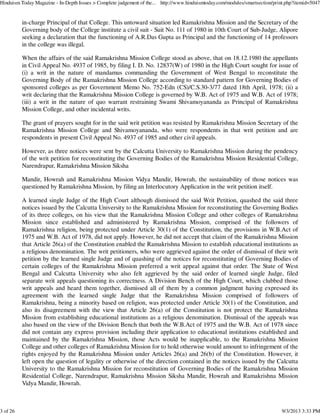 in-charge Principal of that College. This untoward situation led Ramakrishna Mission and the Secretary of the
Governing body of the College institute a civil suit - Suit No. 111 of 1980 in 10th Court of Sub-Judge, Alipore
seeking a declaration that the functioning of A.R.Das Gupta as Principal and the functioning of 14 professors
in the college was illegal.
When the affairs of the said Ramakrishna Mission College stood as above, that on 18.12.1980 the appellants
in Civil Appeal No. 4937 of 1985, by filing I. D. No. 12837(W) of 1980 in the High Court sought for issue of
(i) a writ in the nature of mandamus commanding the Government of West Bengal to reconstitute the
Governing Body of the Ramakrishna Mission College according to standard pattern for Governing Bodies of
sponsored colleges as per Government Memo No. 752-Edn (CS)/C.S.30-3/77 dated 18th April, 1978; (ii) a
writ declaring that the Ramakrishna Mission College is governed by W.B. Act of 1975 and W.B. Act of 1978;
(iii) a writ in the nature of quo warrant restraining Swami Shivamoyananda as Principal of Ramakrishna
Mission College, and other incidental writs.
The grant of prayers sought for in the said writ petition was resisted by Ramakrishna Mission Secretary of the
Ramakrishna Mission College and Shivamoyananda, who were respondents in that writ petition and are
respondents in present Civil Appeal No. 4937 of 1985 and other civil appeals.
However, as three notices were sent by the Calcutta University to Ramakrishna Mission during the pendency
of the writ petition for reconstituting the Governing Bodies of the Ramakrishna Mission Residential College,
Narendrapur, Ramakrishna Mission Siksha
Mandir, Howrah and Ramakrishna Mission Vidya Mandir, Howrah, the sustainability of those notices was
questioned by Ramakrishna Mission, by filing an Interlocutory Application in the writ petition itself.
A learned single Judge of the High Court although dismissed the said Writ Petition, quashed the said three
notices issued by the Calcutta University to the Ramakrishna Mission for reconstituting the Governing Bodies
of its three colleges, on his view that the Ramakrishna Mission College and other colleges of Ramakrishna
Mission since established and administered by Ramakrishna Mission, comprised of the followers of
Ramakrishna religion, being protected under Article 30(1) of the Constitution, the provisions in W.B.Act of
1975 and W.B. Act of 1978, did not apply. However, he did not accept that claim of the Ramakrishna Mission
that Article 26(a) of the Constitution enabled the Ramakrishna Mission to establish educational institutions as
a religious denomination. The writ petitioners, who were aggrieved against the order of dismissal of their writ
petition by the learned single Judge and of quashing of the notices for reconstituting of Governing Bodies of
certain colleges of the Ramakrishna Mission preferred a writ appeal against that order. The State of West
Bengal and Calcutta University who also felt aggrieved by the said order of learned single Judge, filed
separate writ appeals questioning its correctness. A Division Bench of the High Court, which clubbed those
writ appeals and heard them together, dismissed all of them by a common judgment having expressed its
agreement with the learned single Judge that the Ramakrishna Mission comprised of followers of
Ramakrishna, being a minority based on religion, was protected under Article 30(1) of the Constitution, and
also its disagreement with the view that Article 26(a) of the Constitution is not protect the Ramakrishna
Mission from establishing educational institutions as a religious denomination. Dismissal of the appeals was
also based on the view of the Division Bench that both the W.B.Act of 1975 and the W.B. Act of 1978 since
did not contain any express provision including their application to educational institutions established and
maintained by the Ramakrishna Mission, those Acts would be inapplicable, to the Ramakrishna Mission
College and other colleges of Ramakrishna Mission for to hold otherwise would amount to infringement of the
rights enjoyed by the Ramakrishna Mission under Articles 26(a) and 26(b) of the Constitution. However, it
left open the question of legality or otherwise of the direction contained in the notices issued by the Calcutta
University to the Ramakrishna Mission for reconstitution of Governing Bodies of the Ramakrishna Mission
Residential College, Narendrapur, Ramakrishna Mission Siksha Mandir, Howrah and Ramakrishna Mission
Vidya Mandir, Howrah.
Hinduism Today Magazine - In-Depth Issues > Complete judgement of the... http://www.hinduismtoday.com/modules/smartsection/print.php?itemid=5047
3 of 26 9/3/2013 3:33 PM
 