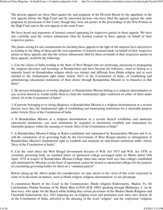 The present appeals are those filed against the said judgment of the Division Bench by the appellants in the
writ appeals before the High Court and by interested persons who have filed the appeals against the same
judgment by permission of this Court, though they were not parties in the proceedings of the Writ Petition in
the High Court and in the writ appeals in the same Court.
We have heard oral arguments of learned counsel appearing for respective parties in these appeals. We have
also carefully read the written submissions filed by learned counsel in these appeals on behalf of their
respective parties.
The points arising for our consideration for deciding these appeals in the light of the material facts adverted to
as leading to the filing of them and the oral arguments of learned counsel made on behalf of their respective
parties in these appeals and also the written submissions filed by them on behalf of their respective parties in
these appeals, would be the following:
1. Can the citizen of India residing in the State of West Bengal who are professing, practicing or propagating
the religious doctrines and teachings of Ramakrishna and have become his followers, claim to belong to a
minority based on Ramakrishna religion which was distinct and different from Hindu religion and as such
entitled to the fundamental right under Article 30(1) of the Constitution of India, of establishing and
administering educational institutions of their choice through Ramakrishna Mission or its branches in that
State?
2. Do persons belonging to or owing allegiance to Ramakrishna Mission belong to a religious denomination or
any section thereof as would entitle them to claim the fundamental rights conferred on either of them under
Article 26 of the Constitution of India?
3. If persons belonging to or owing allegiance to Ramakrishna Mission is a religious denomination or a section
thereof, have they the fundamental right of establishing and maintaining institutions for a charitable purpose
under Article 26(a) of the Constitution of India.
4. If Ramakrishna Mission as a religious denomination or a section thereof establishes and maintains
educational institutions, can such institutions be regarded as institutions establish and maintained for
charitable purpose within the meaning of Article 26(a) of the Constitution of India?
5. Is Ramakrishna Mission College at Rahra established and maintained by Ramakrishna Mission and if so.
will the constitution of its governing body by the Government of West Bengal amounts to infringement of
Ramakrishna Mission's fundamental right to establish and maintain an educational institution under Article
26(a) of the Constitution of India?
6. Can the court direct the West Bengal Government because of W.B. Act 1975 and W.B. Act 1978, to
constitute governing body on standard patter of sponsored college envisaged under its Memo dated 18th
April, 1978 in respect of Ramakrishna Mission College when that memo itself says that colleges established
and maintained by Missions on the basis of agreement cannot be treated as sponsored colleges for the purpose
of constituting governing bodies for them on a "standard pattern".
Before taking up the Above points for consideration, we may advert to the views of this court expressed in
some of its decisions on matters, such as Hindu religion, religious denomination, to our advantage:
A constitution Bench of this Court in the Commissioner, Hindu religious Endowments, Madras Vs. Sri
Lakshmindra Thirtha Swamiar of Sri Shirur Mutt [(1954) SCR 1005] speaking through Mukherjea, J. (as he
then was), who spoke for the Bench while holding that certain provisions of the Madras Hindu Religious and
Charitable Endowments Act, 1951 imposing tax on religious trusts and institution were ultra vires Article 26
of the Constitution of India, adverted to the meaning of the word "religion" and the expression "religious
Hinduism Today Magazine - In-Depth Issues > Complete judgement of the... http://www.hinduismtoday.com/modules/smartsection/print.php?itemid=5047
4 of 26 9/3/2013 3:33 PM
 