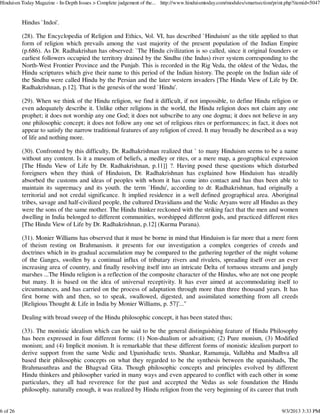 Hindus `Indoi'.
(28). The Encyclopedia of Religion and Ethics, Vol. VI, has described `Hinduism' as the title applied to that
form of religion which prevails among the vast majority of the present population of the Indian Empire
(p.686). As Dr. Radhakrishan has observed: `The Hindu civilization is so called, since it original founders or
earliest followers occupied the territory drained by the Sindhu (the Indus) river system corresponding to the
North-West Frontier Province and the Punjab. This is recorded in the Rig Veda, the oldest of the Vedas, the
Hindu scriptures which give their name to this period of the Indian history. The people on the Indian side of
the Sindhu were called Hindu by the Persian and the later western invaders [The Hindu View of Life by Dr.
Radhakrishnan, p.12]. That is the genesis of the word `Hindu'.
(29). When we think of the Hindu religion, we find it difficult, if not impossible, to define Hindu religion or
even adequately describe it. Unlike other religions in the world, the Hindu religion does not claim any one
prophet; it does not worship any one God; it does not subscribe to any one dogma; it does not believe in any
one philosophic concept; it does not follow any one set of religious rites or performances; in fact, it does not
appear to satisfy the narrow traditional features of any religion of creed. It may broadly be described as a way
of life and nothing more.
(30). Confronted by this difficulty, Dr. Radhakrishnan realized that ` to many Hinduism seems to be a name
without any content. Is it a museum of beliefs, a medley or rites, or a mere map, a geographical expression
[The Hindu View of Life by Dr. Radhakrishnan, p.11]] ?. Having posed these questions which disturbed
foreigners when they think of Hinduism, Dr. Radhakrishnan has explained how Hinduism has steadily
absorbed the customs and ideas of peoples with whom it has come into contact and has thus been able to
maintain its supremacy and its youth. the term `Hindu', according to dr. Radhakrishnan, had originally a
territorial and not credal significance. It implied residence in a well defined geographical area. Aboriginal
tribes, savage and half-civilized people, the cultured Dravidians and the Vedic Aryans were all Hindus as they
were the sons of the same mother. The Hindu thinker reckoned with the striking fact that the men and women
dwelling in India belonged to different communities, worshipped different gods, and practiced different rites
[The Hindu View of Life by Dr. Radhakrishnan, p.12] (Kurma Purana).
(31). Monier Williams has observed that it must be borne in mind that Hinduism is far more that a mere form
of theism resting on Brahmanism. it presents for our investigation a complex congeries of creeds and
doctrines which in its gradual accumulation may be compared to the gathering together of the might volume
of the Ganges, swollen by a continual influx of tributary rivers and rivulets, spreading itself over an ever
increasing area of country, and finally resolving itself into an intricate Delta of tortuous streams and jungly
marshes ...The Hindu religion is a reflection of the composite character of the Hindus, who are not one people
but many. It is based on the idea of universal receptivity. It has ever aimed at accommodating itself to
circumstances, and has carried on the process of adaptation through more than three thousand years. It has
first borne with and then, so to speak, swallowed, digested, and assimilated something from all creeds
[Religious Thought & Life in India by Monier Williams, p. 57]'..."
Dealing with broad sweep of the Hindu philosophic concept, it has been stated thus;
(33). The monistic idealism which can be said to be the general distinguishing feature of Hindu Philosophy
has been expressed in four different forms: (1) Non-dualism or advaitism; (2) Pure monism, (3) Modified
monism; and (4) Implicit monism. It is remarkable that these different forms of monistic idealism purport to
derive support from the same Vedic and Upanishadic texts. Shankar, Ramanuja, Vallabha and Madhva all
based their philosophic concepts on what they regarded to be the synthesis between the upanishads, The
Brahmasuthras and the Bhagvad Gita. Though philosophic concepts and principles evolved by different
Hindu thinkers and philosopher varied in many ways and even appeared to conflict with each other in some
particulars, they all had reverence for the past and accepted the Vedas as sole foundation the Hindu
philosophy. naturally enough, it was realized by Hindu religion from the very beginning of its career that truth
Hinduism Today Magazine - In-Depth Issues > Complete judgement of the... http://www.hinduismtoday.com/modules/smartsection/print.php?itemid=5047
6 of 26 9/3/2013 3:33 PM
 