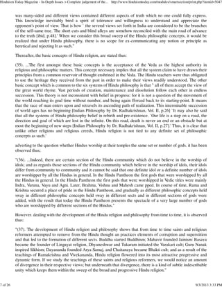 was many-sided and different views contained different aspects of truth which no one could fully express.
This knowledge inevitably bred a spirit of tolerance and willingness to understand and appreciate the
opponent's point of view. That is how ` the several views set forth in India are considered to be the branches
of the self-same tree. The short cuts and blind alleys are somehow reconciled with the main road of advance
to the truth [ibid, p.48].' When we consider this broad sweep of the Hindu philosophic concepts, it would be
realized that under Hindu philosophy, there is no scope for ex-communicating any notion or principle as
heretical and rejecting It as such."
Thereafter, the basic concepts of Hindu religion, are stated thus:
(35). ...The first amongst these basic concepts is the acceptance of the Veda as the highest authority in
religious and philosophic matters. This concept necessary implies that all the system claim to have drawn their
principles from a common reservoir of thought enshrined in the Veda. The Hindu teachers were thus obligated
to use the heritage they received from the past in order to make their views readily understood. The other
basic concept which is common to the six systems of Hindu philosophy is that " all of them accept the view of
the great world rhyme. Vast periods of creation, maintenance and dissolution follow each other in endless
succession. This theory is not inconsistent with belief in progress: for it is not a question of the movement of
the world reaching its goal time without number, and being again fforced back to its starting-point. It means
that the race of man enters upon and retravels its ascending path of realization. This interminable succession
of world ages has no beginning [Indian Philosophy by Dr. Radhakrishnan, Vol. II, p.26] `It may also he said
that all the systems of Hindu philosophy belief in rebirth and pre-existence. `Our life is a step on a road, the
direction and goal of which are lost in the infinite. On this road, death is never an end or an obstacle but at
most the beginning of new steps [Indian Philosophy by Dr. Radhakrishnan, Vol. II, p.27].' Thus, it is clear that
unlike other religions and religious creeds, Hindu religion is not tied to any definite set of philosophic
concepts as such.'
adverting to the question whether Hindus worship at their temples the same set or number of gods. it has been
observed thus;
"(36). ...Indeed, there are certain section of the Hindu community which do not believe in the worship of
idols; and as regards those sections of the Hindu community which believe in the worship of idols, their idols
differ from community to community and it cannot be said that one definite idol or a definite number of idols
are worshipper by all the Hindus in general. In the Hindu Pantheon the first gods that were worshipped by all
the Hindus in general. In the Hindu Pantheon the first gods that were worshipped in Vedic titles were mainly
Indra, Varuna, Vayu and Agni. Later, Brahma, Vishnu and Mahesh came pped. In course of time, Rama and
Krishna secured a place of pride in the Hindu Pantheon, and gradually as different philosophic concepts held
sway in different philosophic concepts held sway in different sects and in different sections of gods were
added, with the result that today the Hindu Pantheon presents the spectacle of a very large number of gods
who are worshipped by different sections of the Hindus."
However. dealing with the development of the Hindu religion and philosophy from time to time, it is observed
thus:
"(37). The development of Hindu religion and philosophy shows that from time to time saints and religious
reformers attempted to remove from the Hindu thought an practices elements of corruption and superstition
and that led to the formation of different sects. Buddha started Buddhism; Mahavir founded Jainism: Basava
became the founder of Lingayat religion, Dhyaneshwar and Tukaram initiated the Varakari cult; Guru Nanak
inspired Sikhism; Dayananda founded Arya Samaj, and Chaitanaya became Bhakti cult; and as a result of the
teachings of Ramakrishna and Vivekananda, Hindu religion flowered into its most attractive progressive and
dynamic form. If we study the teachings of these saints and religious reformers, we would notice an amount
of divergence in their respective views; but underneath that divergence, there is a kind of subtle indescribable
unity which keeps them within the sweep of the broad and progressive Hindu religion."
Hinduism Today Magazine - In-Depth Issues > Complete judgement of the... http://www.hinduismtoday.com/modules/smartsection/print.php?itemid=5047
7 of 26 9/3/2013 3:33 PM
 