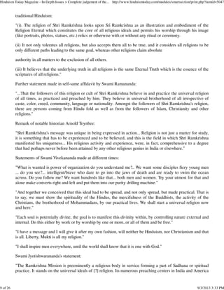 traditional Hinduism:
"(i). The religion of Shri Ramkrishna looks upon Sri Ramkrishna as an illustration and embodiment of the
Religion Eternal which constitutes the core of all religious ideals and permits his worship through his image
(like portraits, photos, statues, etc.) relics or otherwise with or without any ritual or ceremony.
(ii) It not only tolerates all religions, but also accepts them all to be true, and it considers all religions to be
only different paths leading to the same goal, whereas other religions claim absolute
authority in all matters to the exclusion of all others.
(iii) It believes that the underlying truth in all religions is the same Eternal Truth which is the essence of the
scriptures of all religions."
Further statement made in self-same affidavit by Swami Ramananda:
"...That the followers of this religion or cult of Shri Ramkrishna believe in and practice the universal religion
of all times, as practiced and preached by him. They believe in universal brotherhood of all irrespective of
caste, color, creed, community, language or nationality. Amongst the followers of Shri Ramkrishna's religion,
there are persons coming from Hindu fold as well as from the followers of Islam, Christianity and other
religions."
Remark of notable historian Arnold Toynbee:
"Shri Ramkrishna's message was unique in being expressed in action... Religion is not just a matter for study,
it is something that has to be experienced and to be believed, and this is the field in which Shri Ramkrishna
manifested his uniqueness... His religious activity and experience, were, in fact, comprehensive to a degree
that had perhaps never before been attained by any other religious genius in India or elsewhere."
Statements of Swami Vivekananda made at different times:
"What is wanted is power of organization do you understand me?.. We want some disciples fiery young men
... do you see?... intelligent/brave who dare to go into the jaws of death and are ready to swim the ocean
across. Do you follow me? We want hundreds like that... both men and women. Try your utmost for that and
alone make converts right and left and put them into our purity drilling machine."
"And together we conceived that this ideal had to be spread, and not only spread, but made practical. That is
to say, we must show the spirituality of the Hindus, the mercifulness of the Buddhists, the activity of the
Christians, the brotherhood of Mohammadans, by our practical lives. We shall start a universal religion now
and here."
"Each soul is potentially divine, the goal is to manifest this divinity within, by controlling nature external and
internal. Do this either by work or by worship by one or more, or all of them and be free."
"I have a message and I will give it after my own fashion, will neither be Hinduism, nor Christianism and that
is all. Liberty, Mukti is all my religion."
"I shall inspire men everywhere, until the world shall know that it is one with God."
Swami Jyotishwarananda's statement:
"The Ramkrishna Mission is preeminently a religious body in service forming a part of Sadhana or spiritual
practice. It stands on the universal ideals of [?] religion. Its numerous preaching centers in India and America
Hinduism Today Magazine - In-Depth Issues > Complete judgement of the... http://www.hinduismtoday.com/modules/smartsection/print.php?itemid=5047
9 of 26 9/3/2013 3:33 PM
 