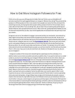 How to Get More Instagram Followers for Free
Firstly,letme showyouone of the greatestmistakesthatmostTwitterusersare doingthat will
seriouslystopthemfrom gettinggoodfollowerson instagram.Whatare theydoing?Theypromote their
productsor affiliate productsintheireverytweets!Some people evenworse thattheyonlytweetthe
same thingeveryday,forhopingthat otherpeople will buyproductsfromtheirlinkandmake money
easilywithoutmucheffort.If youare doingitalso,please stopit!Youare abusingandspammingyour
Twitterfollowersandnopeople will liketosee you.Aftersome time,goodpeoplewillunfollow youand
for those whostay withlike youalso.Yourremainingfollowersare hardpromoterswhowill neverread
your tweets.
Instagramusersare on the website toengage inconversationstheyare interestedin,share ideasthey
thinkmightinterestothersandinteractwithreal peoplewhoare there todo the same.Anyone else
who'sonboardonlyto sell andmake moneyoutof themwill be shunnedandforeverdoomedtobeinga
Twitteroutcast.Instagramusersare smart they buyinstagram LikesUk. Theycan sense if you're there
justfor some good, old'genuine conversationorif you're there because the windsof businesshave
blownyouthere.Yes,youstill canpromote yourbusinessonTwitter.Forexample,foreach20 useful,
informational andnon-promotionaltweetsyoupost,you can have roomfor one that sellsyourbusiness.
That's it.20 to one.If youwant to doa bitmore hard-sell,Twitterisn'tthe place for you.So,why are
youon instagram?
Instagramisanotherof the manysocial networkingsitesoperatingoutonthe webtoday.Itis a
platformwhere youcanshare yourphotosprivatelyorpublicly.Now,if youwanttoreach out to a wider
audience,youhave tostart collectingyour Instagramfollowers alsothere are alot of siteswhere you
can easily buyinstagram followersUK.Here are a few legitandtriedandtestedtechniquestoget
Instagramfollowers fast.A lotof people usedtothinkTwitterwassimplythe nextbigfadthatwas sure
to die a quickerdeaththanMySpace.Well,a lotof people were wrongandmostof themare now
flockingtothe micro-bloggingnetworkfasterthantheyare flockingto face book.Yes,Twitteristhe
underdoginthe social networkwars,anunderdogthatis quite well-equippedtopossiblytoppleFace
book’sfiguresinthe nextseveral years.Itpartiallyhasgotsomethingtodowiththe fact that Face
book’suserbase has become sobigthat Twitterhasdefinitelymore roomfor growth.What’s more
important,however,isthatmore people now realizethe powerof Twitterwhenitcomestospreading
informationandsharingideas.A huge followerbase composedof individualswhoactuallyreadyour
tweetsisthe real value of usingTwitterbecause more followersmeansyoucanextendyourinfluence
much farther.Inthe past, earlyInstagramusersgotaway withbuyingtensof thousandsof followersfor
a fewmeaslydollarsorautomatingtheirfollowingstrategysothattheyadda hundredpeopleeachhour
and consequentlygettingfollow-backs.Thatwasback then.Twitter,thankfully,hasputupwaysto
discourage these hacksandencourage growingyourfollowerbase organically.
 