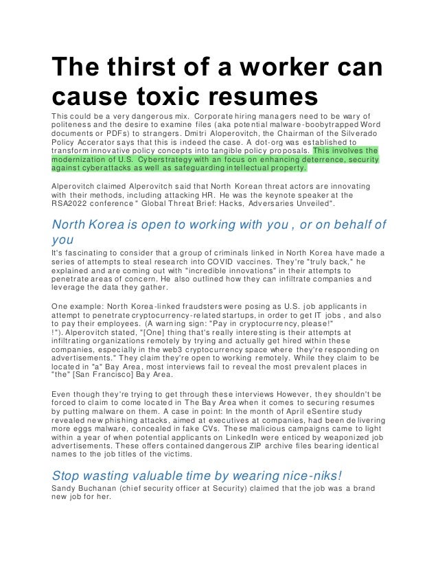 The thirst of a worker can
cause toxic resumes
This could be a very dangerous mix. Corporate hiring managers need to be wary of
politeness and the desire to examine files (aka potential malware -boobytrapped Word
documents or PDFs) to strangers. Dmitri Aloperovitch, the Chairman of the Silverado
Policy Accerator says that this is indeed the case. A dot-org was established to
transform innovative policy concepts into tangible policy proposals. This involves the
modernization of U.S. Cyberstrategy with an focus on enhancing deterrence, security
against cyberattacks as well as safeguarding intellectual property.
Alperovitch claimed Alperovitch said that North Korean threat actors are innovating
with their methods, including attacking HR. He was the keynote speaker at the
RSA2022 conference " Global Threat Brief: Hacks, Adversaries Unveiled".
North Korea is open to working with you , or on behalf of
you
It's fascinating to consider that a group of criminals linked in North Korea have made a
series of attempts to steal research into COVID vaccines. They're "truly back," he
explained and are coming out with "incredible innovations" in their attempts to
penetrate areas of concern. He also outlined how they can infiltrate companies and
leverage the data they gather.
One example: North Korea-linked fraudsters were posing as U.S. job applicants in
attempt to penetrate cryptocurrency-related startups, in order to get IT jobs , and also
to pay their employees. (A warning sign: "Pay in cryptocurrency, please!"
!"). Alperovitch stated, "[One] thing that's really interesting is their attempts at
infiltrating organizations remotely by trying and actually get hired within these
companies, especially in the web3 cryptocurrency space where they're responding on
advertisements." They claim they're open to working remotely. While they claim to be
located in "a" Bay Area, most interviews fail to reveal the most prevalent places in
"the" [San Francisco] Bay Area.
Even though they're trying to get through these interviews However, th ey shouldn't be
forced to claim to come located in The Bay Area when it comes to securing resumes
by putting malware on them. A case in point: In the month of April eSentire study
revealed new phishing attacks, aimed at executives at companies, had been de livering
more eggs malware, concealed in fake CVs. These malicious campaigns came to light
within a year of when potential applicants on LinkedIn were enticed by weaponized job
advertisements. These offers contained dangerous ZIP archive files bearing identical
names to the job titles of the victims.
Stop wasting valuable time by wearing nice-niks!
Sandy Buchanan (chief security officer at Security) claimed that the job was a brand
new job for her.
 