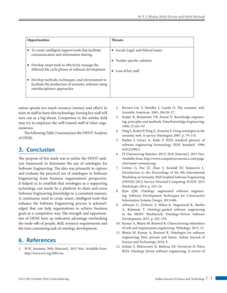 M. P. S. Bhatia, Akshi Kumar and Rohit Beniwal
Indian Journal of Science and Technology 7
Vol 9 (38) | October 2016 | www.indjst.org
Opportunities Threats
• To create intelligent support tools that facilitate
communication and information sharing
• Develop smart tools to effectively manage the
different life cycle phases of software development
• Develop methods, techniques, and environment to
facilitate the production of semantic software using
interdisciplinary approaches
• Social, Legal, and Ethical issues
• Vendor specific solution
• Loss of key staff
zation spends too much resource (money and effort) to
train its staff to learn this technology, loosing key staff will
turn out as a big threat. Competitor in the similar field
may try to employee the well trained staff of other orga-
nizations.
The following Table 2 summarizes the SWOT Analysis
of ODSE.
3. Conclusion
The purpose of this study was to utilize the SWOT anal-
ysis framework to determine the use of ontologies for
Software Engineering. The idea was primarily to capture
and evaluate the practical use of ontologies in Software
Engineering from business organization’s perspective.
It helped us to establish that ontologies as a supporting
technology can surely be a platform to share and reuse
Software Engineering knowledge in a consistent manner.
A continuous need to create smart, intelligent tools that
enhance the Software Engineering process is acknowl-
edged that can help organizations to achieve business
goals in a competitive way. The strength and opportuni-
ties of ODSE have an indicative advantage overlooking
the trade-offs of people, skill, resource requirements and
the time consuming task of ontology development.
6. References
1. W3C Semantic Web [Internet]. 2015 Nov. Available from:
http://www.w3.org/2001/sw.
2. Berners-Lee T, Hendler J, Lassila O. The semantic web.
Scientific American. 2001; 284:28–37.
3. Studer R, Benjamins VR, Fensel D. Knowledge engineer-
ing: principles and methods. Data Knowledge Engineering.
1998; 25:161–97.
4. Ding L, Kolari P, Ding Z, Avancha S. Using ontologies in the
semantic web: A survey. Ontologies; 2007. p. 79–113.
5. Radatz J, Geraci A, Katki F. IEEE standard glossary of
software engineering terminology. IEEE Standard. 1990;
610121990:3.
6. IT Outsourcing Statistics 2015/ 2016 [Internet]. 2015 Nov.
Available from: http://www.computereconomics.com/page.
cfm?name=outsourcing.
7. Gröner G, Pan JZ, Zhao Y, Kendall EF, Stojanovic L.
Introduction to the Proceedings of the 9th International
Workshop on Semantic Web Enabled Software Engineering
(SWESE) 2013. Service-Oriented Computing–ICSOC 2013
Workshops; 2014. p. 223–24.
8. Ilyas QM. Ontology augmented software engineer-
ing. Software Development Techniques for Constructive
Information Systems Design. 2013:406.
9. Aßmann U, Zivkovic S, Miksa K, Siegemund K, Bartho
A, Rahmani T. Ontology-guided software engineering
in the MOST Workbench. Ontology-Driven Software
Development; 2013. p. 293–318.
10. Kumar A, Bhatia M, Beniwal R. Characterizing relatedness
of web and requirements engineering, Webology. 2015; 12.
11. Bhatia M, Kumar A, Beniwal R. Ontologies for software
engineering: Past, present and future. Indian Journal of
Science and Technology. 2016; 9.
12. Isotani S, Bittencourt II, Barbosa EF, Dermeval D, Paiva
ROA. Ontology driven software engineering: A review of
 