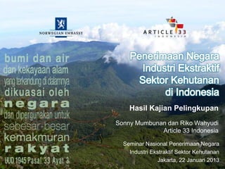 Hasil Kajian Pelingkupan
Sonny Mumbunan dan Riko Wahyudi
             Article 33 Indonesia

  Seminar Nasional Penerimaan Negara
    Industri Ekstraktif Sektor Kehutanan
               Jakarta, 22 Januari 2013
 