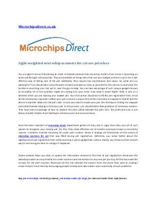 Microchipsdirect.co.uk




Light-weighted microchip scanners for cat are priceless

You are glad to know that placing an order of reliable products like microchip readers from home is becoming an
easier job through online portals. They are available at cheap rates that suit your budget and turns out to be a cost
effective way of taking care of the pet. Additively, they require less maintenance and repair. So, what are you
waiting for? You should take a step forward. Contact providers as early as possible for this service to overcome the
hurdles in searching your lost pet in case they go missing. You can take advantage of such unique gadgets known
as microchip ID. A first question might be coming into your mind. How does it work? Right! Well, it acts as a
detector when you are looking your lovable pet. Your first action should be to fill the pet registration form. Once
all the information required is filled, your pet is issued a unique ID and the microchip is mapped to that ID and the
device is injected safely into the pet’s skin. In case you need to locate your pet, this ID helps in finding the mapped
microchip thereby helping to find your pet. In this process, you should better take guidance of veterinary doctors.
They have keen knowledge of how to implant this item safely beneath the pet’s skin. The preferred area is just
below shoulder blades of pet leading to minimum pain and inconvenience.



Once the team members of microchip direct department gather all stray cats in cage, then they scan all of such
species to recognize your missing pet. For this, they make effective use of modern accessory known as microchip
scanner. It detects inserted microchip ID under pet’s surface. Hence it displays all information on the screen of
microchip scanners for cat that was filled during pet registration. Definitely, you sense better about the
significance of pet registration form while receiving a call on gadget like i-phone. Rarely, you find any other smooth
way to see loving pet back to cottage if misplaced.



Online website helps you alter or update the information entered at the time of pet registration. Moreover the
website provides an easy interface to order scanners and microchips for any new pet you buy. All this has made life
so easy for the pet’s owners. Moreover all this has relieved the owners from the chaos they used to undergo
incase the pet is lost thereby encouraging people to keep pets who earlier were worried by all such problems.



Buy pet microchips, microchip scanner, microchip reader for dogs, for cats and make them safe forever.
 