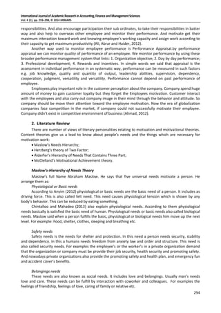 InternationalJournalofAcademicResearchinAccounting,FinanceandManagementSciences
Vol. 4 (1), pp. 293–298, © 2014 HRMARS
294
responsibilities. And also encourage participation their sub ordinates, to take their responsibilities in batter
way and also help to overseas other employee and monitor their performance. And motivate get their
maximum interaction toward work and knowing employee’s working capacity and assign work according to
their capacity to get maximum productivity (Ali, Abrar and Haider, 2012).
Another way used to monitor employee performance is Performance Appraisal.by performance
appraisal we can monitor quality of performance of an employee. We monitor performance by using these
broader performance management system that links: 1. Organization objective; 2. Day by day performance;
3. Professional development; 4. Rewards and incentives. In simple words we said that appraisal is the
assessment in individual performance in an systematic way, performance can be measured in such factors
e.g. job knowledge, quality and quantity of output, leadership abilities, supervision, dependency,
cooperation, judgment, versatility and versatility. Performance cannot depend on past performance of
employee.
Employees play important role in the customer perception about the company. Company spend huge
amount of money to gain customer loyalty but they forget the Employees motivation. Customer interact
with the employees and also carry out company image in their mind through the behavior and attitude. So
company should be move their attention toward the employee motivation. Now the era of globalization
companies face competition in the market, if company could not successfully motivate their employee.
Company didn’t exist in competitive environment of business (Ahmad, 2012).
2. Literature Review
There are number of views of literary personalities relating to motivation and motivational theories.
Content theories give us a lead to know about people’s needs and the things which are necessary for
motivation work:
 Maslow’s Needs Hierarchy;
 Herzberg’s theory of Two Factor;
 Alderfer’s Hierarchy of Needs That Contains Three Part;
 McClelland’s Motivational Achievement theory.
Maslow’s-Hierarchy of Needs Theory
Maslow’s full Name Abraham Maslow. He says that five universal needs motivate a person. He
arrange them as:
Physiological or Basic needs
According to Anyim (2012) physiological or basic needs are the basic need of a person. It includes as
driving force. This is also called felt need. This need causes physiological tension which is shown by any
body’s behavior. This can be reduced by eating something.
Chintalloo and Mahadeo (2013) also explain physiological needs. According to them physiological
needs basically is satisfied the basic need of human. Physiological needs or basic needs also called biological
needs. Maslow said when a person fulfills the basic, physiological or biological needs him move up the next
level. For example: Food, shelter, clothes, sleeping and breathing etc.
Safety needs
Safety needs is the needs for shelter and protection. In this need a person needs security, stability
and dependency. In this a humans needs freedom from anxiety law and order and structure. This need is
also called security needs. For examples the employee’s or the worker’s in a private organization demand
that the organization or company must be provide their job security, health security and promoting safety.
And nowadays private organizations also provide the promoting safety and health plan, and emergency fun
and accident cover’s benefits.
Belongings needs
These needs are also known as social needs. It includes love and belongings. Usually man’s needs
love and care. These needs can be fulfill by interaction with coworker and colleagues. For examples the
feelings of friendship, feelings of love, caring of family or relative etc.
 