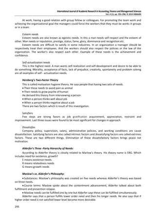 InternationalJournalofAcademicResearchinAccounting,FinanceandManagementSciences
Vol. 4 (1), pp. 293–298, © 2014 HRMARS
295
At work, having a good relation with group fellow or colleagues. For promoting the team work and
achieving the organizational goal the managers could force the workers that they must be works in groups
or in a team.
Esteem needs
Esteem needs are also known as egoistic needs. In this a man needs self-respect and the esteem of
other. Man needs or reputation, prestige, status, fame, glory, dominance and recognition etc.
Esteem needs are difficult to satisfy in some industries. In an organization a manager should be
respectively treat their employees. And the workers should also respect the policies or the law of the
organization. The worker’s also respect each other. Example of these needs is the achievement and
confidence.
Self-actualization needs
This is the highest need. A man wants self-realization and self-development and desire to be able to
do something. Morality, acceptance of facts, lack of prejudice, creativity, spontaneity and problem solving
are all examples of self - actualization needs.
Herzberg’s Two-Factor Theory
This is called motivation hygiene theory. He says people that having two sets of needs.
 Their these needs to avoid pain as animal
 Their needs to grow psyche of human
He derived this theory from interviewing a person
 When a person thinks well about job
 When a person thinks negative about a job
There are two factors which is result of this investigation.
Satisfiers
Five steps are strong favors as job gratification acquirement, appreciation, restraint and
improvement. Last three issues were found to be most significant for changes in approach.
Dissatisfies
Company policy, supervision, salary, administrative policies, and working conditions are cause
dissatisfaction. Satisfying factors are also called intrinsic factors and dissatisfying factors are called extrinsic
factors. These are two different things. Elimination of these dissatisfactory factors brings peace not
motivation.
Alderfer’s Three -Party Hierarchy of Needs:
According to Alderfer theory is closely related to Marlow’s theory. His theory name is ERG. Which
includes need for existence, growth?
E means existence needs.
R means relatedness needs
G means growth needs
Maslow’s vs. Alderfer’s Philosophy:
 Substances: Maslow’s philosophy was created on five needs whereas Alderfer’s theory was based
on three needs.
 Course terms: Maslow spoke about the contentment advancement, Alderfer talked about both
fulfillment and prevention relapse.
 Maslow needs can be fulfilled one by one but Alderfer says these can be fulfilled simultaneously.
Alderfer says that a person fulfills lower order need and then his longer needs. He also says that if
higher order need is not satisfied lower level become more desirable.
 