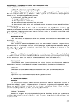 InternationalJournalofAcademicResearchinAccounting,FinanceandManagementSciences
Vol. 4 (1), pp. 293–298, © 2014 HRMARS
296
McClelland’s Achievement Inspiration Philosophy:
He established the concept of inspiration on human need for accomplishment. This need to attain
has been abridged as n-ach. He says this need is fulfilled by people to avoid failure and compelling desire
for success such person must have following qualities.
He sets judiciously tough but attainable goal:
 He takes ‘premeditated perils’;
 He likes response on his performance;
 He likes precise and swift response on how he is doing;
 He needs talented co-workers in spite of personal feelings. He says that this can be taught to under-
developed persons.
According to him there are three needs of human that are very important and necessary. (a)
necessity for attainment; an erudite need to outrival and show in life, (b) necessity for power, an erudite
need to lead and change the conducts and dogmas of others, (c) need for connection, a speculative need
for social interaction with others.
Motivational factors
There are number of motivational factors that increase the presentation of employee’s in an
association.
Salaries and wages
If the association administration paid the reason able remunerations in time and fixing the salaries
then enactment of the employees habitually increase. Otherwise not well. Because salaries and wages is
the main and very important motivational aspect that affect the employees performance in the
organization (Agwu, 2012).
Bonus
Association administration can easily increase the work performance of the workforces with the help
of additional benefit. We can say that additional benefit is the above salary gives the employee’s according
to their performance. Bonus is an important tool for increasing the productivity (Agwu, 2013).
Encouragements
Encouragements mean additional allowances like medical allowance, travel allowance and house
allowances etc. company can increase the employee’s performance by providing this encouragement.
Job Security
Organization increases the employee’s performance or productivity by providing job security.
Promotion
Organization increases the employee productivity by promoting them.
3. Theoretical Framework
Motivation
This study involves monetary and non-monetary motivational factors as independent variables. In
independent variables monetary motivational factors include main three dimensions salaries and wages,
bonus, and special individual incentives. And non-monetary motivational factors include main four
dimensions working conditions, job status, job security, job enrichment.
Employees’ performance
According to literature review employee’s performance as dependent variable. And in dependent
variable employee’s performance include three major dimensions job productivity, job quality, and job
accomplishment.
 