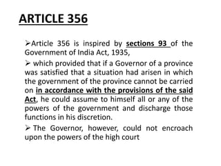 ARTICLE 356
Article 356 is inspired by sections 93 of the
Government of India Act, 1935,
 which provided that if a Governor of a province
was satisfied that a situation had arisen in which
the government of the province cannot be carried
on in accordance with the provisions of the said
Act, he could assume to himself all or any of the
powers of the government and discharge those
functions in his discretion.
 The Governor, however, could not encroach
upon the powers of the high court
 