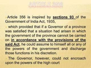 Article 356 is inspired by sections 93 of the
Government of India Act, 1935,
 which provided that if a Governor of a province
was satisfied that a situation had arisen in which
the government of the province cannot be carried
on in accordance with the provisions of the
said Act, he could assume to himself all or any of
the powers of the government and discharge
those functions in his discretion.
 The Governor, however, could not encroach
upon the powers of the high court
 