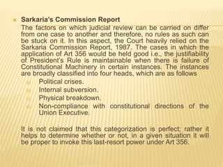  Sarkaria’s Commission Report
The factors on which judicial review can be carried on differ
from one case to another and therefore, no rules as such can
be stuck on it. In this aspect, the Court heavily relied on the
Sarkaria Commission Report, 1987. The cases in which the
application of Art 356 would be held good i.e., the justifiability
of President’s Rule is maintainable when there is failure of
Constitutional Machinery in certain instances. The instances
are broadly classified into four heads, which are as follows
a) Political crises.
b) Internal subversion.
c) Physical breakdown.
d) Non-compliance with constitutional directions of the
Union Executive.
It is not claimed that this categorization is perfect; rather it
helps to determine whether or not, in a given situation it will
be proper to invoke this last-resort power under Art 356.
 