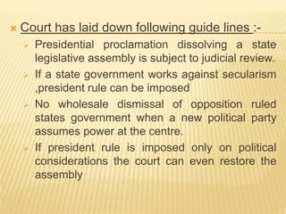  Court has laid down following guide lines :-
 Presidential proclamation dissolving a state
legislative assembly is subject to judicial review.
 If a state government works against secularism
,president rule can be imposed
 No wholesale dismissal of opposition ruled
states government when a new political party
assumes power at the centre.
 If president rule is imposed only on political
considerations the court can even restore the
assembly
 
