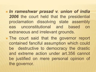  In rameshwar prasad v. union of india
2006 the court held that the presidential
proclamation dissolving state assembly
eas unconstitutional and based on
extraneous and irrelevant grounds.
 The court said that the governor report
contained fanciful assumption which could
be destructive to democracy the drastic
and extreme action under art.356 cannot
be justified on mere personal opinion of
the governor.
 