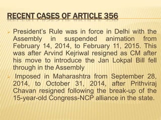 RECENT CASES OF ARTICLE 356
 President’s Rule was in force in Delhi with the
Assembly in suspended animation from
February 14, 2014, to February 11, 2015. This
was after Arvind Kejriwal resigned as CM after
his move to introduce the Jan Lokpal Bill fell
through in the Assembly
 Imposed in Maharashtra from September 28,
2014, to October 31, 2014, after Prithviraj
Chavan resigned following the break-up of the
15-year-old Congress-NCP alliance in the state.
 