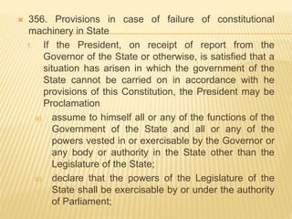  356. Provisions in case of failure of constitutional
machinery in State
1. If the President, on receipt of report from the
Governor of the State or otherwise, is satisfied that a
situation has arisen in which the government of the
State cannot be carried on in accordance with he
provisions of this Constitution, the President may be
Proclamation
a) assume to himself all or any of the functions of the
Government of the State and all or any of the
powers vested in or exercisable by the Governor or
any body or authority in the State other than the
Legislature of the State;
b) declare that the powers of the Legislature of the
State shall be exercisable by or under the authority
of Parliament;
 