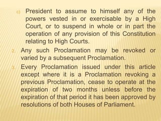 c) President to assume to himself any of the
powers vested in or exercisable by a High
Court, or to suspend in whole or in part the
operation of any provision of this Constitution
relating to High Courts.
2. Any such Proclamation may be revoked or
varied by a subsequent Proclamation.
3. Every Proclamation issued under this article
except where it is a Proclamation revoking a
previous Proclamation, cease to operate at the
expiration of two months unless before the
expiration of that period it has been approved by
resolutions of both Houses of Parliament.
 