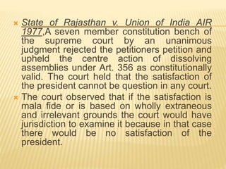  State of Rajasthan v. Union of India AIR
1977,A seven member constitution bench of
the supreme court by an unanimous
judgment rejected the petitioners petition and
upheld the centre action of dissolving
assemblies under Art. 356 as constitutionally
valid. The court held that the satisfaction of
the president cannot be question in any court.
 The court observed that if the satisfaction is
mala fide or is based on wholly extraneous
and irrelevant grounds the court would have
jurisdiction to examine it because in that case
there would be no satisfaction of the
president.
 
