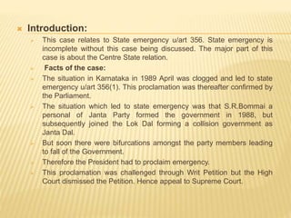  Introduction:
 This case relates to State emergency u/art 356. State emergency is
incomplete without this case being discussed. The major part of this
case is about the Centre State relation.
 Facts of the case:
 The situation in Karnataka in 1989 April was clogged and led to state
emergency u/art 356(1). This proclamation was thereafter confirmed by
the Parliament.
 The situation which led to state emergency was that S.R.Bommai a
personal of Janta Party formed the government in 1988, but
subsequently joined the Lok Dal forming a collision government as
Janta Dal.
 But soon there were bifurcations amongst the party members leading
to fall of the Government.
 Therefore the President had to proclaim emergency.
 This proclamation was challenged through Writ Petition but the High
Court dismissed the Petition. Hence appeal to Supreme Court.
 