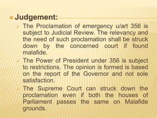  Judgement:
 The Proclamation of emergency u/art 356 is
subject to Judicial Review. The relevancy and
the need of such proclamation shall be struck
down by the concerned court if found
malafide.
 The Power of President under 356 is subject
to restrictions. The opinion is formed is based
on the report of the Governor and not sole
satisfaction.
 The Supreme Court can struck down the
proclamation even if both the houses of
Parliament passes the same on Malafide
grounds.
 