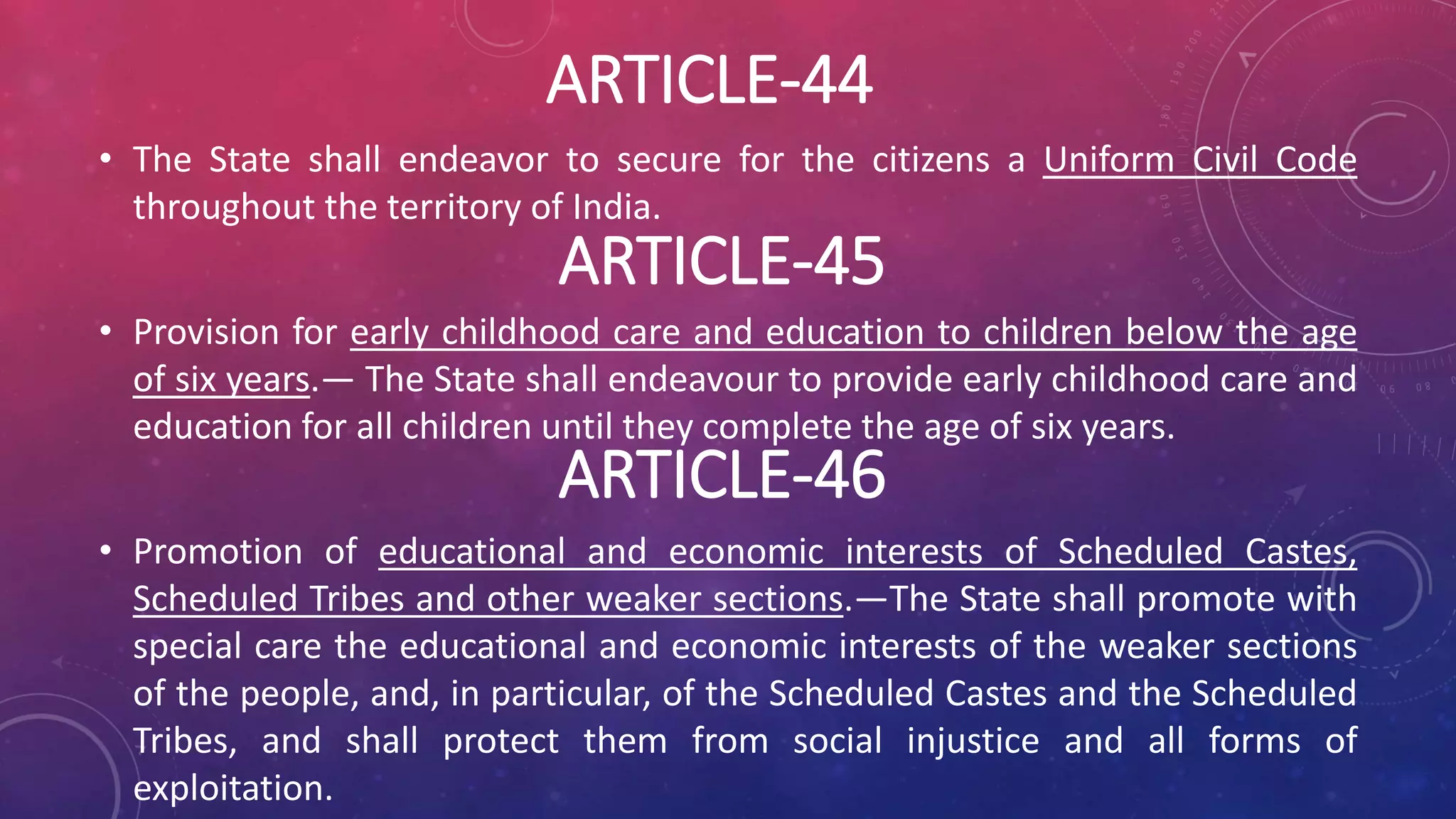 ARTICLE-46
• The State shall endeavor to secure for the citizens a Uniform Civil Code
throughout the territory of India.
• Provision for early childhood care and education to children below the age
of six years.— The State shall endeavour to provide early childhood care and
education for all children until they complete the age of six years.
• Promotion of educational and economic interests of Scheduled Castes,
Scheduled Tribes and other weaker sections.—The State shall promote with
special care the educational and economic interests of the weaker sections
of the people, and, in particular, of the Scheduled Castes and the Scheduled
Tribes, and shall protect them from social injustice and all forms of
exploitation.
ARTICLE-44
ARTICLE-45
 