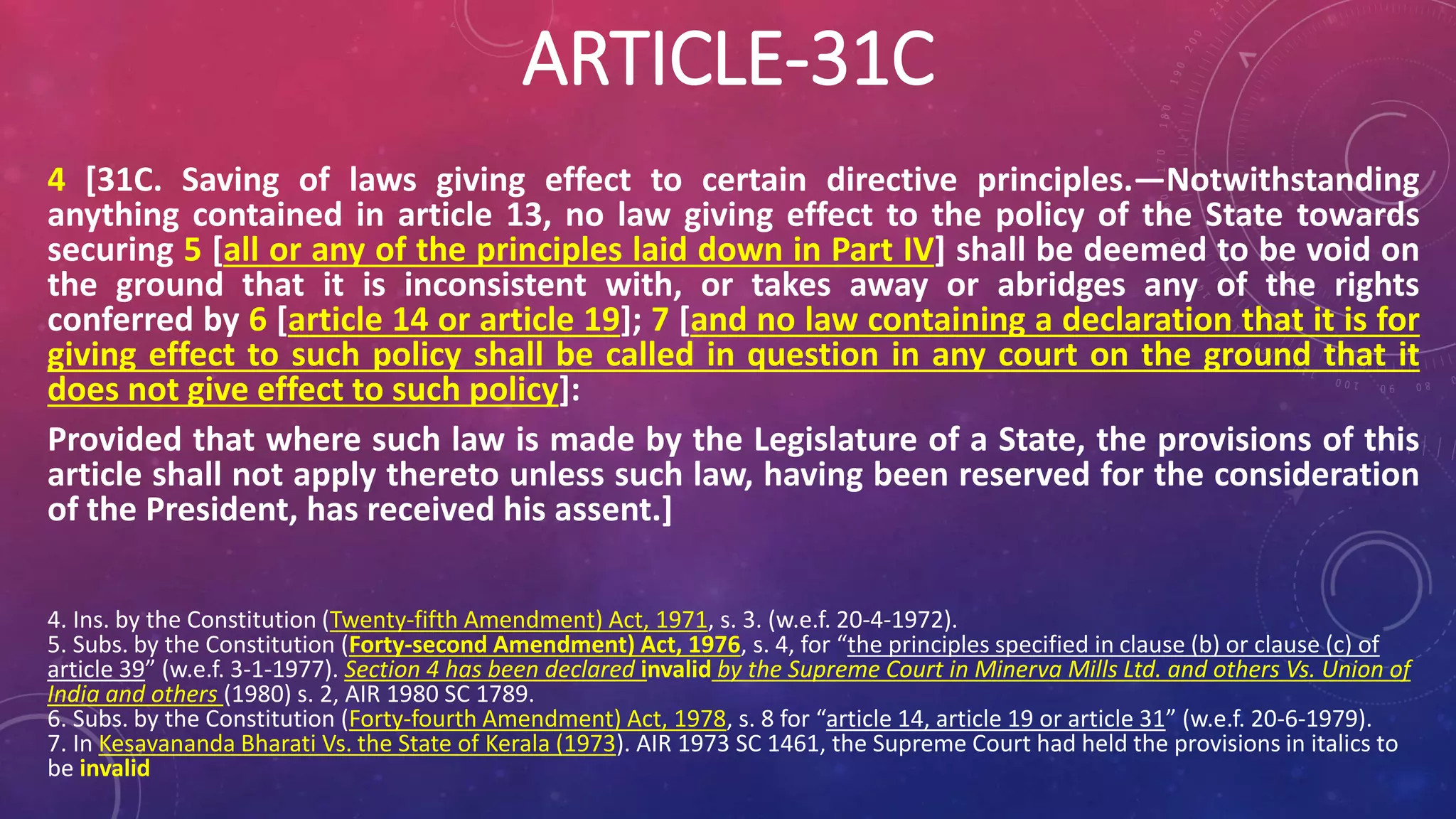 ARTICLE-31C
4 [31C. Saving of laws giving effect to certain directive principles.—Notwithstanding
anything contained in article 13, no law giving effect to the policy of the State towards
securing 5 [all or any of the principles laid down in Part IV] shall be deemed to be void on
the ground that it is inconsistent with, or takes away or abridges any of the rights
conferred by 6 [article 14 or article 19]; 7 [and no law containing a declaration that it is for
giving effect to such policy shall be called in question in any court on the ground that it
does not give effect to such policy]:
Provided that where such law is made by the Legislature of a State, the provisions of this
article shall not apply thereto unless such law, having been reserved for the consideration
of the President, has received his assent.]
4. Ins. by the Constitution (Twenty-fifth Amendment) Act, 1971, s. 3. (w.e.f. 20-4-1972).
5. Subs. by the Constitution (Forty-second Amendment) Act, 1976, s. 4, for “the principles specified in clause (b) or clause (c) of
article 39” (w.e.f. 3-1-1977). Section 4 has been declared invalid by the Supreme Court in Minerva Mills Ltd. and others Vs. Union of
India and others (1980) s. 2, AIR 1980 SC 1789.
6. Subs. by the Constitution (Forty-fourth Amendment) Act, 1978, s. 8 for “article 14, article 19 or article 31” (w.e.f. 20-6-1979).
7. In Kesavananda Bharati Vs. the State of Kerala (1973). AIR 1973 SC 1461, the Supreme Court had held the provisions in italics to
be invalid
 
