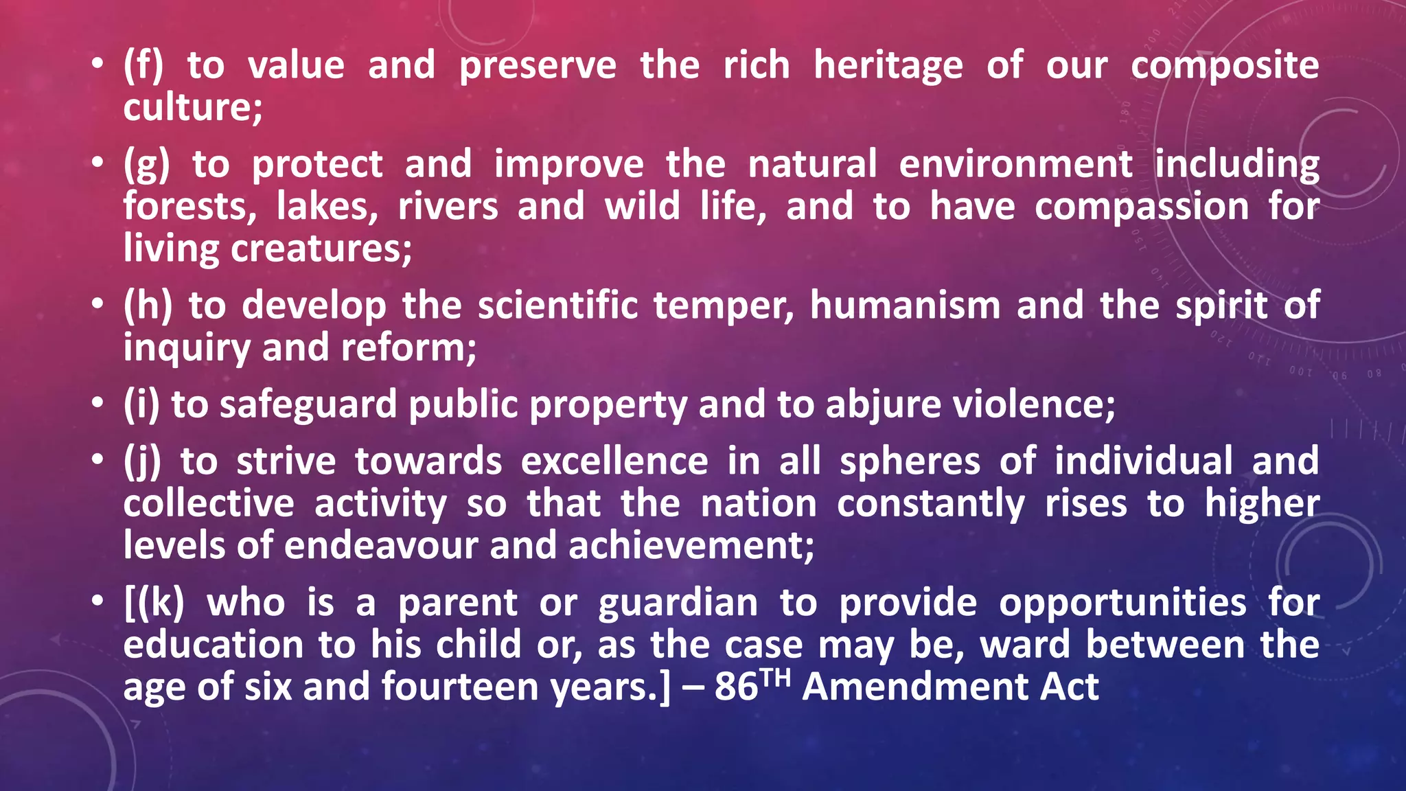 • (f) to value and preserve the rich heritage of our composite
culture;
• (g) to protect and improve the natural environment including
forests, lakes, rivers and wild life, and to have compassion for
living creatures;
• (h) to develop the scientific temper, humanism and the spirit of
inquiry and reform;
• (i) to safeguard public property and to abjure violence;
• (j) to strive towards excellence in all spheres of individual and
collective activity so that the nation constantly rises to higher
levels of endeavour and achievement;
• [(k) who is a parent or guardian to provide opportunities for
education to his child or, as the case may be, ward between the
age of six and fourteen years.] – 86TH Amendment Act
 