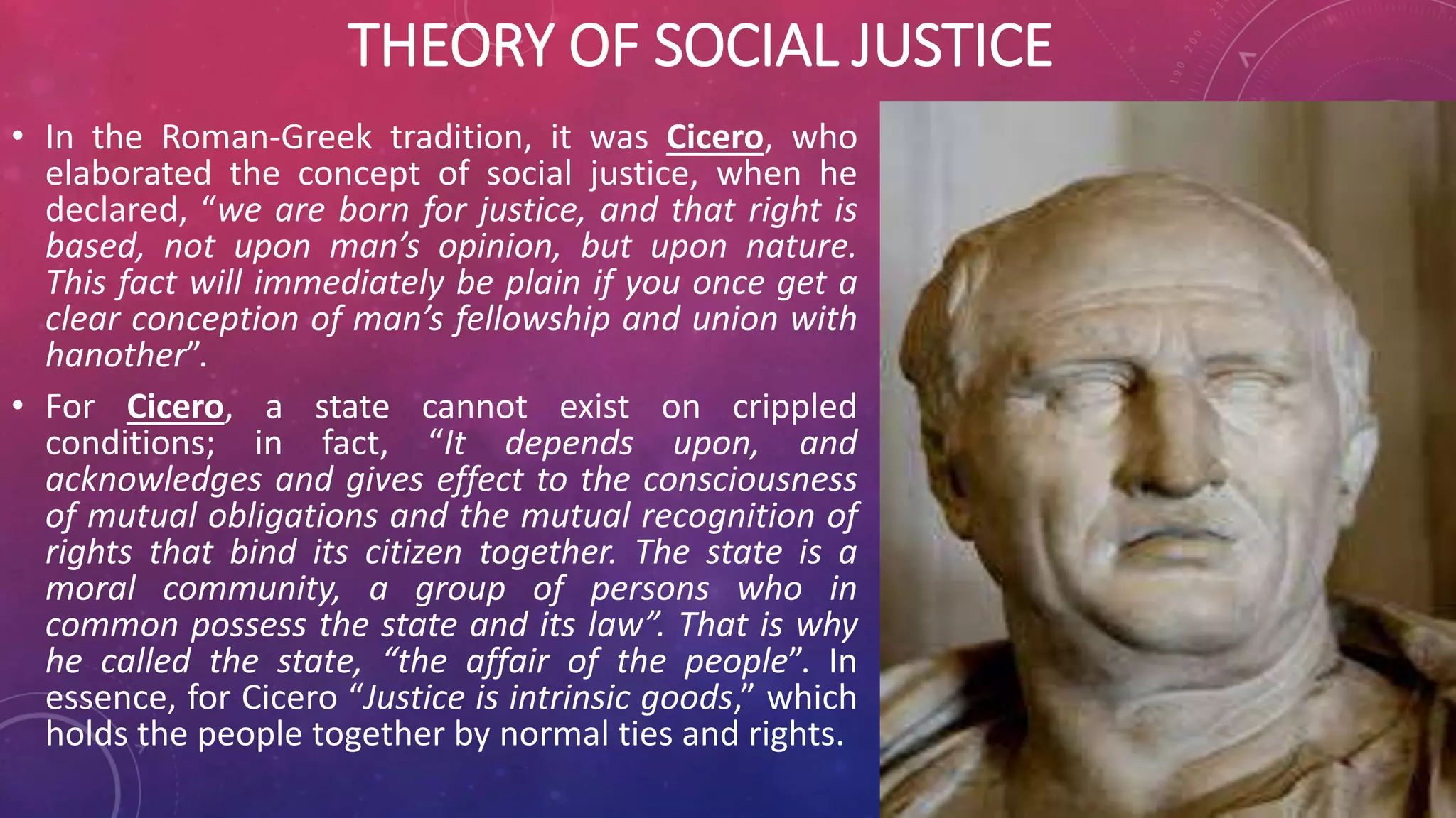 THEORY OF SOCIAL JUSTICE
• In the Roman-Greek tradition, it was Cicero, who
elaborated the concept of social justice, when he
declared, “we are born for justice, and that right is
based, not upon man’s opinion, but upon nature.
This fact will immediately be plain if you once get a
clear conception of man’s fellowship and union with
hanother”.
• For Cicero, a state cannot exist on crippled
conditions; in fact, “It depends upon, and
acknowledges and gives effect to the consciousness
of mutual obligations and the mutual recognition of
rights that bind its citizen together. The state is a
moral community, a group of persons who in
common possess the state and its law”. That is why
he called the state, “the affair of the people”. In
essence, for Cicero “Justice is intrinsic goods,” which
holds the people together by normal ties and rights.
 