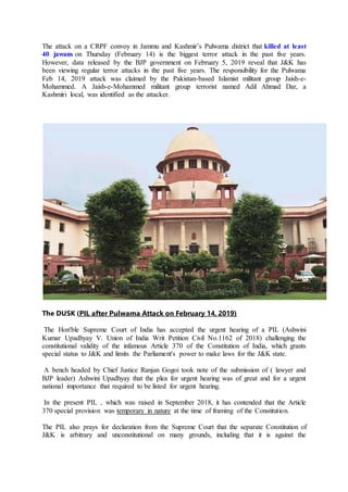 The attack on a CRPF convoy in Jammu and Kashmir’s Pulwama district that killed at least
40 jawans on Thursday (February 14) is the biggest terror attack in the past five years.
However, data released by the BJP government on February 5, 2019 reveal that J&K has
been viewing regular terror attacks in the past five years. The responsibility for the Pulwama
Feb 14, 2019 attack was claimed by the Pakistan-based Islamist militant group Jaish-e-
Mohammed. A Jaish-e-Mohammed militant group terrorist named Adil Ahmad Dar, a
Kashmiri local, was identified as the attacker.
The DUSK (PIL after Pulwama Attack on February 14, 2019)
The Hon'ble Supreme Court of India has accepted the urgent hearing of a PIL (Ashwini
Kumar Upadhyay V. Union of India Writ Petition Civil No.1162 of 2018) challenging the
constitutional validity of the infamous Article 370 of the Constitution of India, which grants
special status to J&K and limits the Parliament's power to make laws for the J&K state.
A bench headed by Chief Justice Ranjan Gogoi took note of the submission of ( lawyer and
BJP leader) Ashwini Upadhyay that the plea for urgent hearing was of great and for a urgent
national importance that required to be listed for urgent hearing.
In the present PIL , which was raised in September 2018, it has contended that the Article
370 special provision was temporary in nature at the time of framing of the Constitution.
The PIL also prays for declaration from the Supreme Court that the separate Constitution of
J&K is arbitrary and unconstitutional on many grounds, including that it is against the
 