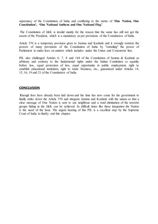 supremacy of the Constitution of India and conflicting to the motto of 'One Nation, One
Constitution’, ‘One National Anthem and One National Flag’.
The Constitution of J&K is invalid mainly for the reason that the same has still not got the
assent of the President, which is a mandatory as per provisions of the Constitution of India.
Article 370 is a temporary provision given to Jammu and Kashmir and it wrongly restricts the
powers of many provisions of the Constitution of India by "curtailing" the power of
Parliament to make laws on matters which includes under the Union and Concurrent lists.
PIL also challenged Articles 6, 7, 8 and 144 of the Constitution of Jammu & Kashmir as
arbitrary and contrary to the fundamental rights under the Indian Contitution i.e equality
before law, equal protection of law, equal opportunity in public employment, right to
establish educational institution, right to trade /business, etc., guaranteed under Articles 14,
15, 16, 19 and 21 of the Constitution of India.
CONCLUSION
Enough lives have already been laid down and the time has now come for the government to
finally strike down the Article 370 and integrate Jammu and Kashmir with the nation so that a
clear message of One Nation is sent to our neighbour and a total elimination of the terrorist
groups hiding in the J&K can be achieved. In difficult times like these integration the Nation
is the need of the hour. The urgent hearing of this PIL is a excellent step by the Supreme
Court of India to finally end this chapter.
 