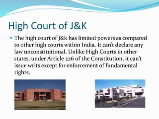 High Court of J&K
 The high court of J&k has limited powers as compared
to other high courts within India. It can’t declare any
law unconstitutional. Unlike High Courts in other
states, under Article 226 of the Constitution, it can’t
issue writs except for enforcement of fundamental
rights.
 