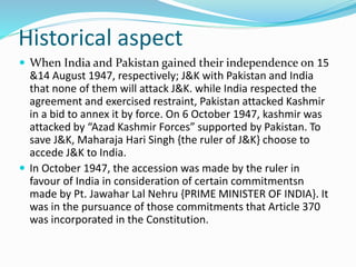 Historical aspect
 When India and Pakistan gained their independence on 15
&14 August 1947, respectively; J&K with Pakistan and India
that none of them will attack J&K. while India respected the
agreement and exercised restraint, Pakistan attacked Kashmir
in a bid to annex it by force. On 6 October 1947, kashmir was
attacked by “Azad Kashmir Forces” supported by Pakistan. To
save J&K, Maharaja Hari Singh {the ruler of J&K} choose to
accede J&K to India.
 In October 1947, the accession was made by the ruler in
favour of India in consideration of certain commitmentsn
made by Pt. Jawahar Lal Nehru {PRIME MINISTER OF INDIA}. It
was in the pursuance of those commitments that Article 370
was incorporated in the Constitution.
 