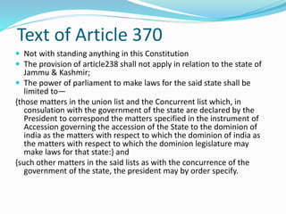 Text of Article 370
 Not with standing anything in this Constitution
 The provision of article238 shall not apply in relation to the state of
Jammu & Kashmir;
 The power of parliament to make laws for the said state shall be
limited to—
{those matters in the union list and the Concurrent list which, in
consulation with the government of the state are declared by the
President to correspond the matters specified in the instrument of
Accession governing the accession of the State to the dominion of
india as the matters with respect to which the dominion of india as
the matters with respect to which the dominion legislature may
make laws for that state:} and
{such other matters in the said lists as with the concurrence of the
government of the state, the president may by order specify.
 
