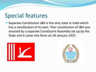 Special features
 Separate Constitution J&K is the only state in India which
has a constitution of its own. Ther constitution of J&K was
enacted by a separate Constiturnt Assembly set up by the
State and it came into force on 26 January 1957.
 