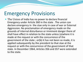 Emergency Provisions
 The Union of India has no power to declare financial
Emergency under Article 360 in the state . The union can
declare emergency in the stae only in case of war or External
Aggression. No proclamation of emergency made on the
grounds of internal disturbance or imminent danger there of
shall have effect in relation to the state unless (a)where it is
made at the request or with the concurrence of the
government of the state ; or(b) it has not been so made, it is
applied subsequently by the president to that stae at the
request or with the concurrence of the government of that
state. In December 1964, Articles 356 and 357 were extended
to the state.
 