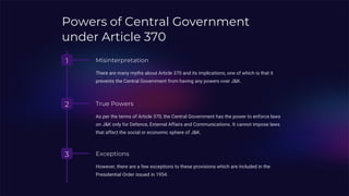 Powers of Central Government
under Article 370
1 Misinterpretation
There are many myths about Article 370 and its implications, one of which is that it
prevents the Central Government from having any powers over J&K.
2 True Powers
As per the terms of Article 370, the Central Government has the power to enforce laws
on J&K only for Defence, External Affairs and Communications. It cannot impose laws
that affect the social or economic sphere of J&K.
3 Exceptions
However, there are a few exceptions to these provisions which are included in the
Presidential Order issued in 1954.
 