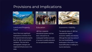 Provisions and Implications
Land and Property
Laws
One of the most significant
implications of Article 370 is
the separate land and property
laws for J&K non-permanent
residents. This has led to
demographic changes and
neglected infrastructure in the
state.
Education
J&K has a separate
educational system and has
been criticized for its
inadequate facilities and lack
of access to quality education
for non-permanent residents.
Economic Viability
The special status of J&K has
impacted the region's
economic viability and industry.
Although the state has some of
the most breathtaking
landscapes in the world, it has
faced difficulties in making it a
tourist destination.
 
