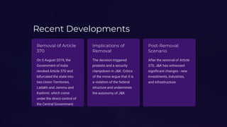 Recent Developments
Removal of Article
370
On 5 August 2019, the
Government of India
revoked Article 370 and
bifurcated the state into
two Union Territories,
Ladakh and Jammu and
Kashmir, which come
under the direct control of
the Central Government.
Implications of
Removal
The decision triggered
protests and a security
clampdown in J&K. Critics
of the move argue that it is
a violation of the federal
structure and undermines
the autonomy of J&K.
Post-Removal
Scenario
After the removal of Article
370, J&K has witnessed
significant changes - new
investments, industries,
and infrastructure.
 