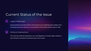 Current Status of the Issue
1 Legal Challenges
Several petitions have been filed in the Supreme Court challenging the validity of the
central government's decision to revoke Article 370 and bifurcate the state of J&K.
2 Political Implications
The move has political implications, too, with allegations of human rights violations
and a threat to secularism and democracy in the country.
 