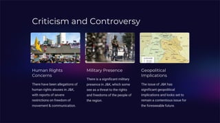 Criticism and Controversy
Human Rights
Concerns
There have been allegations of
human rights abuses in J&K,
with reports of severe
restrictions on freedom of
movement & communication.
Military Presence
There is a significant military
presence in J&K, which some
see as a threat to the rights
and freedoms of the people of
the region.
Geopolitical
Implications
The issue of J&K has
significant geopolitical
implications and looks set to
remain a contentious issue for
the foreseeable future.
 
