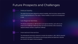 Future Prospects and Challenges
1 Political Stability
The region has long been plagued by political instability, which has had an adverse effect
on the overall development of the region. Political stability is crucial for the development
of J&K.
2 Sub-Regional Identities
The diverse composition of J&K has led to sub-regional identities, each with its own
unique set of challenges. Balancing these sub-regional identities while maintaining
regional cohesion remains a significant challenge.
3 International Intervention
The international community continues to monitor the situation in J&K. Calls for peaceful
dialogue and resolution of the Kashmir issue through political and diplomatic channels
are crucial for the region's future prospects.
 