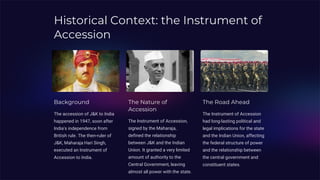 Historical Context: the Instrument of
Accession
Background
The accession of J&K to India
happened in 1947, soon after
India's independence from
British rule. The then-ruler of
J&K, Maharaja Hari Singh,
executed an Instrument of
Accession to India.
The Nature of
Accession
The Instrument of Accession,
signed by the Maharaja,
defined the relationship
between J&K and the Indian
Union. It granted a very limited
amount of authority to the
Central Government, leaving
almost all power with the state.
The Road Ahead
The Instrument of Accession
had long-lasting political and
legal implications for the state
and the Indian Union, affecting
the federal structure of power
and the relationship between
the central government and
constituent states.
 