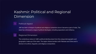 Kashmir: Political and Regional
Dimension
1 Political Aspect
J&K has been a hotspot of political and religious contention since it became a part of India. The
state has witnessed a range of political ideologies, including separatism and militancy.
2 Regional Dimension
The contentious nature of J&K's political identity arises from the unique demographic and
geographic make-up of the state. The region shares borders with Pakistan and China and is
diverse in its ethnic, linguistic, and religious composition.
 