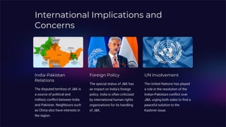 International Implications and
Concerns
India-Pakistan
Relations
The disputed territory of J&K is
a source of political and
military conflict between India
and Pakistan. Neighbours such
as China also have interests in
the region.
Foreign Policy
The special status of J&K has
an impact on India's foreign
policy. India is often criticized
by international human rights
organizations for its handling
of J&K.
UN Involvement
The United Nations has played
a role in the resolution of the
Indian-Pakistani conflict over
J&K, urging both sides to find a
peaceful solution to the
Kashmir issue.
 