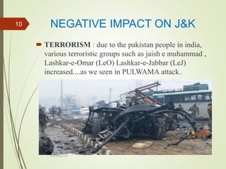 NEGATIVE IMPACT ON J&K
 TERRORISM : due to the pakistan people in india,
various terroristic groups such as jaish e muhammad ,
Lashkar-e-Omar (LeO) Lashkar-e-Jabbar (LeJ)
increased....as we seen in PULWAMA attack..
ARTICLE 370
10
 
