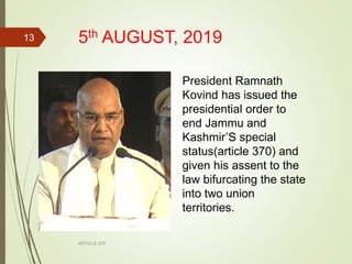 5th AUGUST, 2019
ARTICLE 370
13
President Ramnath
Kovind has issued the
presidential order to
end Jammu and
Kashmir’S special
status(article 370) and
given his assent to the
law bifurcating the state
into two union
territories.
 