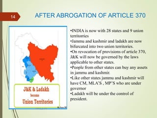 AFTER ABROGATION OF ARTICLE 370
ARTICLE 370
14
•INDIA is now with 28 states and 9 union
territorries
•Jammu and kashmir and ladakh are now
bifurcated into two union territories.
•On revocation of provisions of article 370,
J&K will now be governed by the laws
applicable to other states.
•People from other states can buy any assets
in jammu and kashmir.
•Like other states jammu and kashmir will
have CM, MLA’S , MP’S who are under
governor
•Ladakh will be under the control of
president.
 