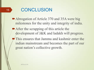 CONCLUSION
Abrogation of Article 370 and 35A were big
milestones for the unity and integrity of india.
After the scrapping of this article the
development of J&K and ladakh will progress.
This ensures that Jammu and kashmir enter the
indian mainstream and becomes the part of our
great nation’s collective growth.
ARTICLE 370
15
 